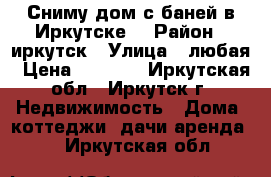 Сниму дом с баней в Иркутске. › Район ­ иркутск › Улица ­ любая › Цена ­ 8 000 - Иркутская обл., Иркутск г. Недвижимость » Дома, коттеджи, дачи аренда   . Иркутская обл.